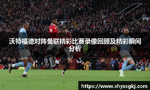 沃特福德对阵曼联精彩比赛录像回顾及精彩瞬间分析