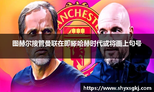 图赫尔接管曼联在即滕哈赫时代或将画上句号